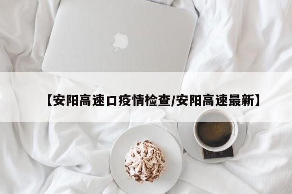 【安阳高速口疫情检查／安阳高速最新】