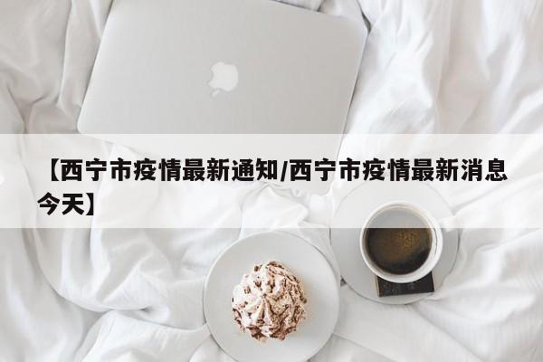 【西宁市疫情最新通知／西宁市疫情最新消息今天】
