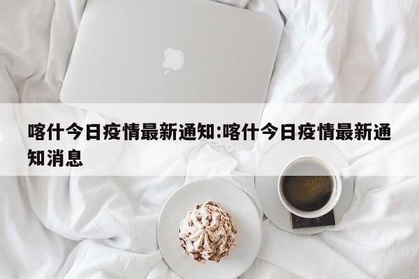 喀什今日疫情最新通知：喀什今日疫情最新通知消息