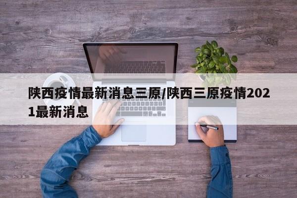 陕西疫情最新消息三原／陕西三原疫情2021最新消息