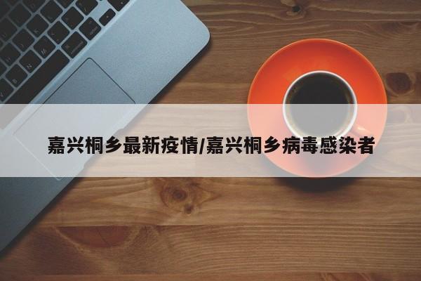 嘉兴桐乡最新疫情／嘉兴桐乡病毒感染者