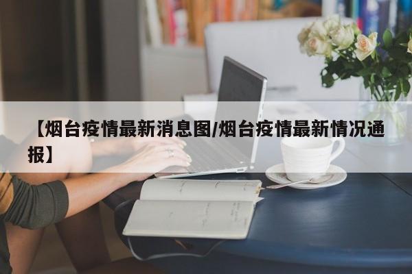 【烟台疫情最新消息图／烟台疫情最新情况通报】