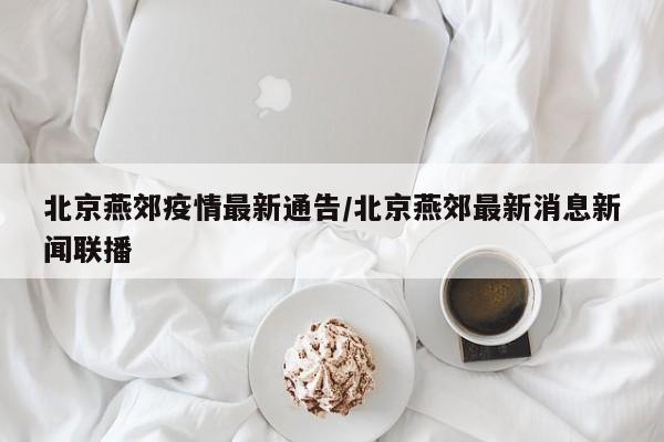 北京燕郊疫情最新通告／北京燕郊最新消息新闻联播