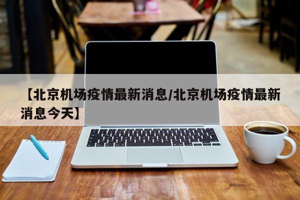 【北京机场疫情最新消息／北京机场疫情最新消息今天】