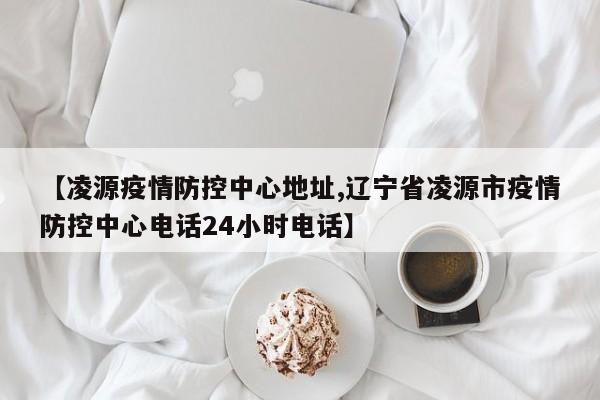【凌源疫情防控中心地址,辽宁省凌源市疫情防控中心电话24小时电话】